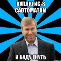 куплю ис-3 савтоматом и буду гнуть