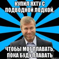 купил яхту с подводной лодкой, чтобы мог плавать, пока буду плавать