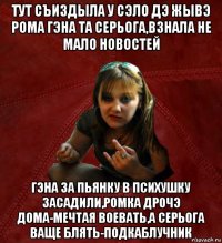 тут съиздыла у сэло дэ жывэ рома гэна та серьога,взнала не мало новостей гэна за пьянку в психушку засадили,ромка дрочэ дома-мечтая воевать,а серьога ваще блять-подкаблучник