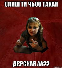 слиш ти чьоо такая дєрская аа??