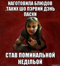 наготовила блюдов ,таких шо пэрвий дэнь пасхи став поминальной недільой