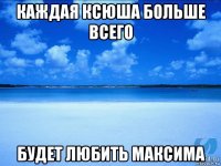 каждая ксюша больше всего будет любить максима