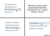 Максим, не могу найти подходящей картинки. Поэтому вот что - я еду в Питер, а ты нет.