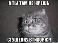 а ты там не жрешь сгущенку втихоря?!