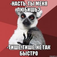 -насть, ты меня любишь? -тише, тише, не так быстро