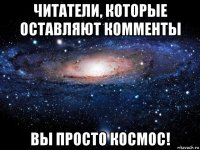 читатели, которые оставляют комменты вы просто космос!