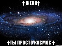 † женя† †ты просто космос †