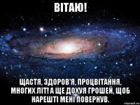 вітаю! щастя, здоров'я, процвітання, многих літ! а ще дохуя грошей, щоб нарешті мені повернув.