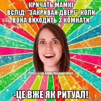 кричать мамкі вслід-"закривай двері", коли вона виходить з комнати -це вже як ритуал!