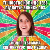 те чюство коли до тебе підкатує якийсь лох "не для тебе мама квіточку ростила муділа"