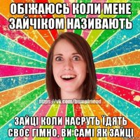 обіжаюсь коли мене зайчіком називають зайці коли насруть їдять своє гімно, ви самі як зайці