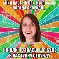 мійи настрій при місяках,як погода сьогодні... ніколи не знаєш шо буде в наступну секунду