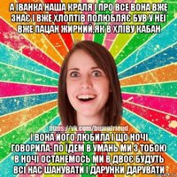 а іванка наша краля і про все вона вже знає і вже хлоптів полюбляє був у неї вже пацан жирний,як в хліву кабан і вона його любила і що ночі говорила: по їдем в умань ми з тобою в ночі останемось ми в двоє будуть всі нас шанувати і дарунки дарувати