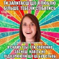 ти запитаєш що я люблю більше: тебе чи стібатись я скажу тебе і ти спокійно заснеш, навіть не підозрюючи що це був стьоб