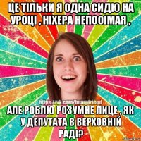 це тільки я одна сидю на уроці , ніхера непооімая , але роблю розумне лице , як у депутата в верховній раді?