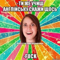 -ти же учиш англійську,скажи щось -fuck