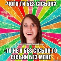 -чого ти без сісьок? -то не я без сісьок,то сіськи без мене