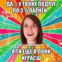 да.....у твоих подруг по 3-5 парней - а ти еще в пони играєш