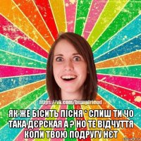  як же бісить пісня * слиш ти чо така дєрская а ? но те відчуття коли твою подругу нєт