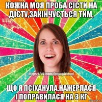 кожна моя проба сісти на дієту,закінчується тим, що я псіханула,нажерлася і поправилася на 3 кг