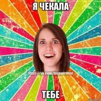 я чекала тебе