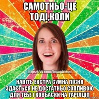 самотньо-це тоді,коли навіть екстра сумна пісня здається не достатньо сопливою для тебе і ковбаски на тарілціп