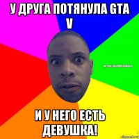 у друга потянула gta v и у него есть девушка!