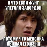 а что если фунт упетлял закордон потому-что мексика выгнал его из кц