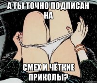 а ты точно подписан на смех и чёткие приколы?