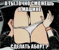 а ты точно сможешь в машине сделать аборт ?