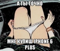 а ты точно мне купиш iphone 6 plus