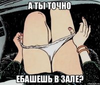 а ты точно ебашешь в зале?