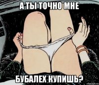 а ты точно мне бубалех купишь?