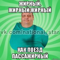 жирный, жирный,жирный как поезд пассажирный