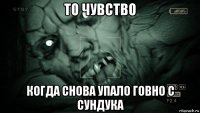 то чувство когда снова упало говно с сундука