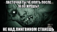 ласточка ты чё опять после 18:00 жрёшь? не над.пингвином станешь