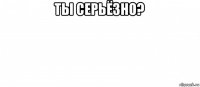 ты серьёзно? 