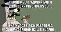 красиво белградский бомж джокович спустил трусы ... и нагнулся в позу раба перед своим хозяином из швейцарии...