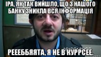 іра, як так вийшло, що з нашого банку зникла вся інформація реееббяята, я не в куррсее.