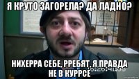 я круто загорела? да ладно? нихерра себе, рребят, я правда не в куррсе