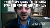 ну все дура едать я тебя выебу если еще что нибудь ляпнешь 