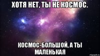 хотя нет, ты не космос. космос-большой, а ты маленькая