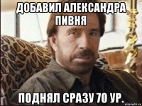 добавил александра пивня поднял сразу 70 ур.