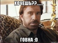 хочешь??....... говна :d