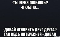 -ты меня любишь? -люблю.... -давай игнорить друг друга? так ведь интересней - давай