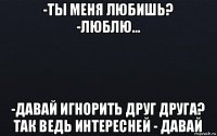 -ты меня любишь? -люблю... -давай игнорить друг друга? так ведь интересней - давай