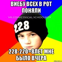 виебу всех в рот поняли 228-220=8лет мне было вчера