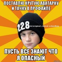 поставлю крутую аватарку и тачку в профайле пусть все знают что я опасный