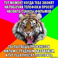 тот момент когда тебе звонят на рабочий телефон,и просят назвать сеансы фильмов ты пытаешь произнести фильм с трудным названием, и тут тебя просят повторить