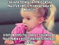 сначала твой шеф приходит на работу в хипстерских штанах и макасах а потом перестаёт пить с тобой кофе по утрам и у него появляются новые друзья